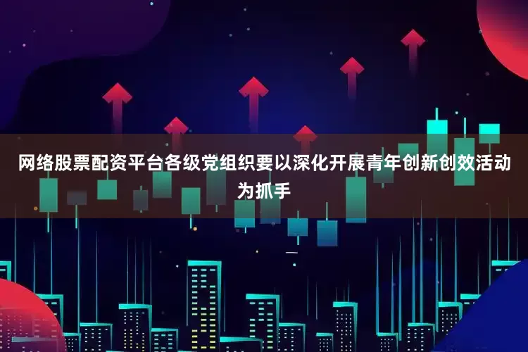 网络股票配资平台各级党组织要以深化开展青年创新创效活动为抓手
