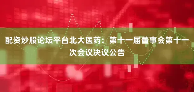 配资炒股论坛平台北大医药：第十一届董事会第十一次会议决议公告
