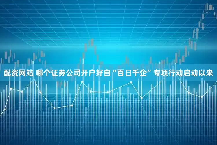 配资网站 哪个证券公司开户好自“百日千企”专项行动启动以来