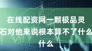 在线配资网一颗极品灵石对他来说根本算不了什么