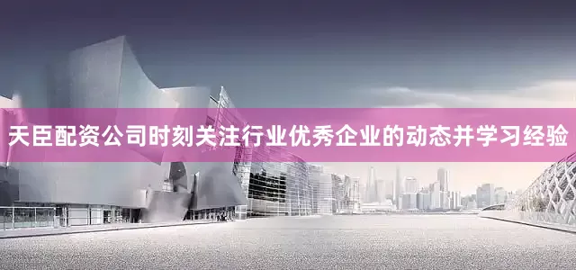 天臣配资公司时刻关注行业优秀企业的动态并学习经验