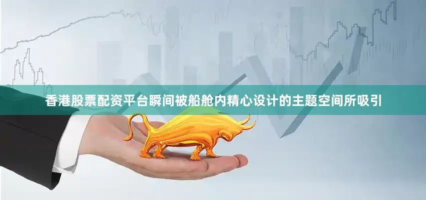 香港股票配资平台瞬间被船舱内精心设计的主题空间所吸引